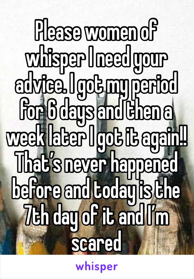 Please women of whisper I need your advice. I got my period for 6 days and then a week later I got it again!! That’s never happened before and today is the 7th day of it and I’m scared 