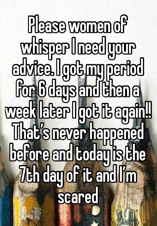 Please women of whisper I need your advice. I got my period for 6 days and then a week later I got it again!! That’s never happened before and today is the 7th day of it and I’m scared 