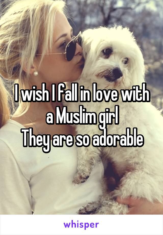 I wish I fall in love with a Muslim girl
They are so adorable