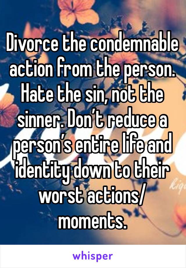 Divorce the condemnable action from the person. Hate the sin, not the sinner. Don’t reduce a person’s entire life and identity down to their worst actions/moments. 