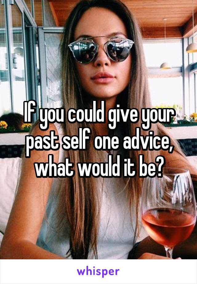 If you could give your past self one advice, what would it be?