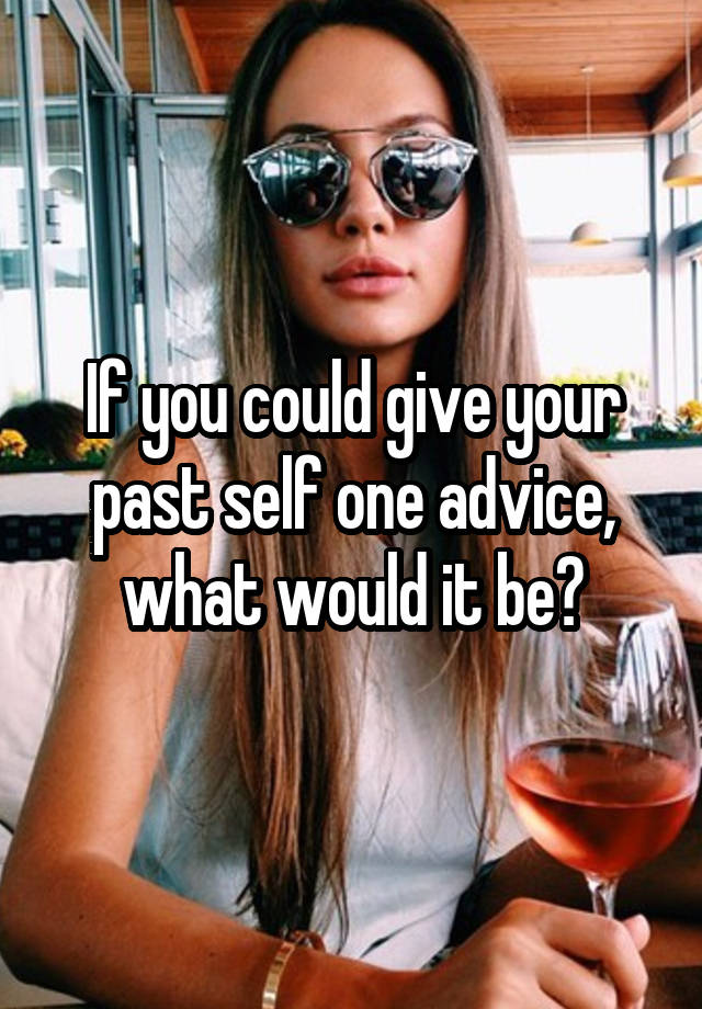 If you could give your past self one advice, what would it be?