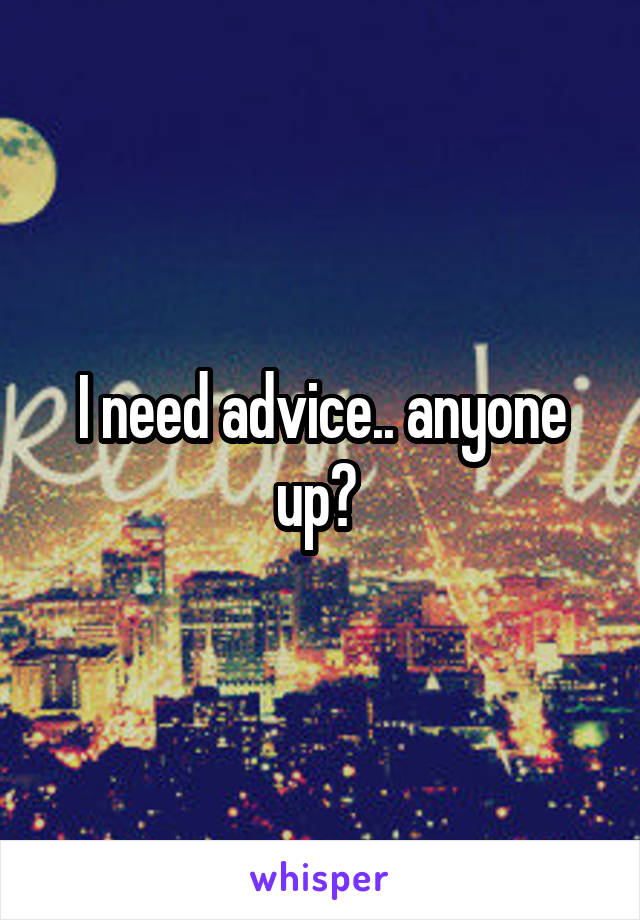 I need advice.. anyone up? 