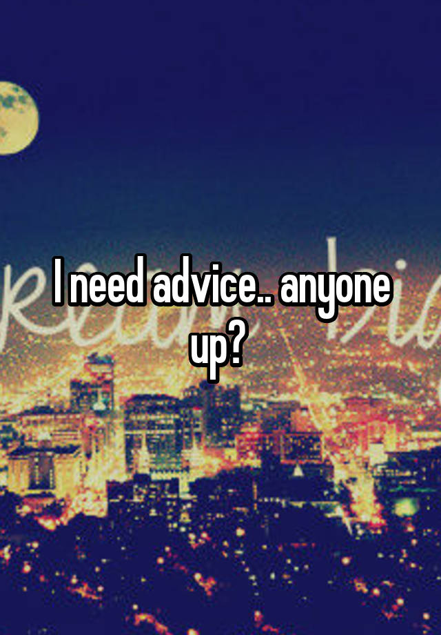 I need advice.. anyone up? 