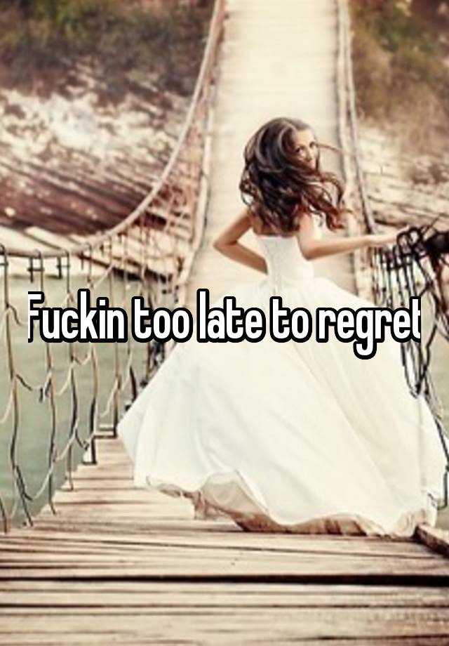 Fuckin too late to regret