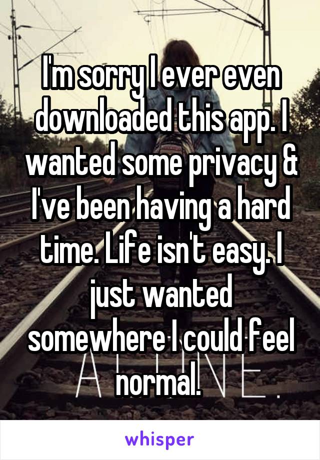 I'm sorry I ever even downloaded this app. I wanted some privacy & I've been having a hard time. Life isn't easy. I just wanted somewhere I could feel normal. 