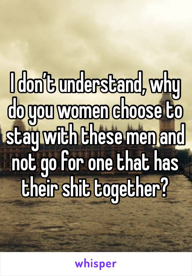 I don’t understand, why do you women choose to stay with these men and not go for one that has their shit together?