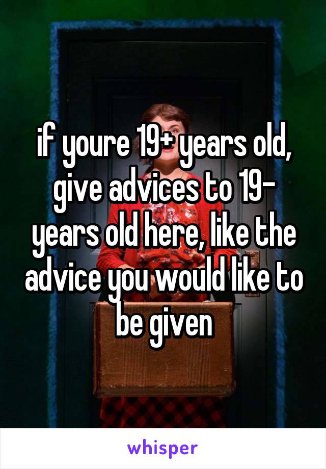 if youre 19+ years old, give advices to 19- years old here, like the advice you would like to be given