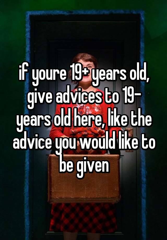 if youre 19+ years old, give advices to 19- years old here, like the advice you would like to be given