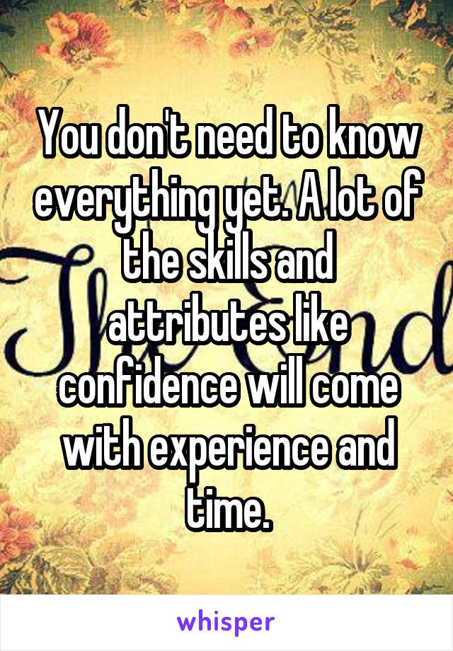 You don't need to know everything yet. A lot of the skills and attributes like confidence will come with experience and time.