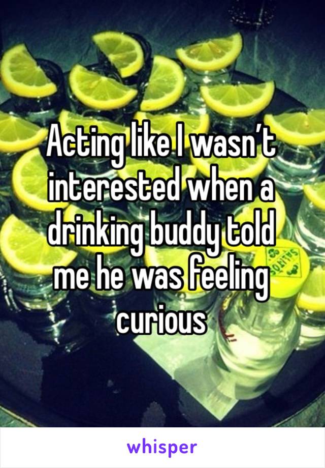 Acting like I wasn’t
interested when a
drinking buddy told
me he was feeling
curious