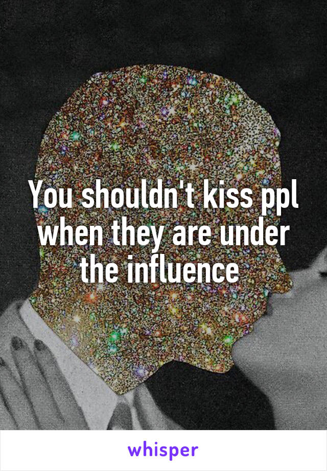 You shouldn't kiss ppl when they are under the influence 