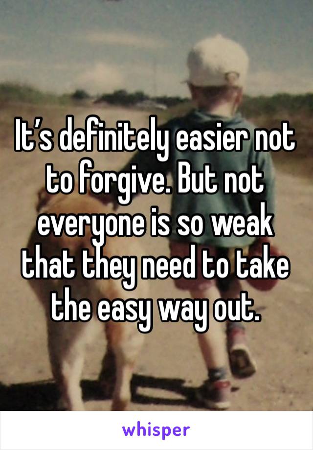 It’s definitely easier not to forgive. But not everyone is so weak that they need to take the easy way out. 