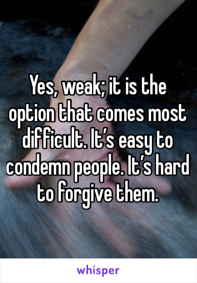 Yes, weak; it is the option that comes most difficult. It’s easy to condemn people. It’s hard to forgive them. 