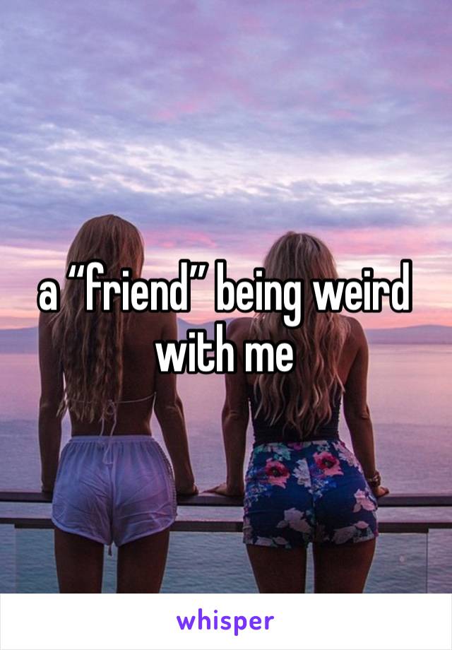 a “friend” being weird with me