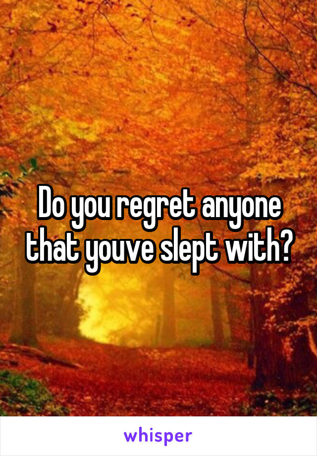 Do you regret anyone that youve slept with?