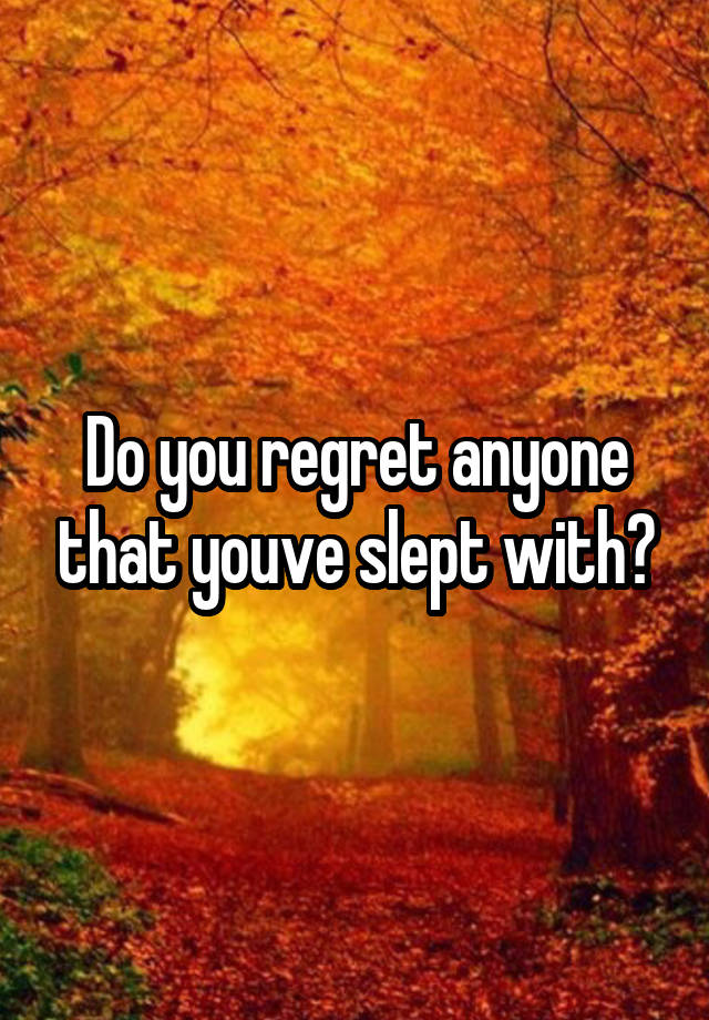 Do you regret anyone that youve slept with?