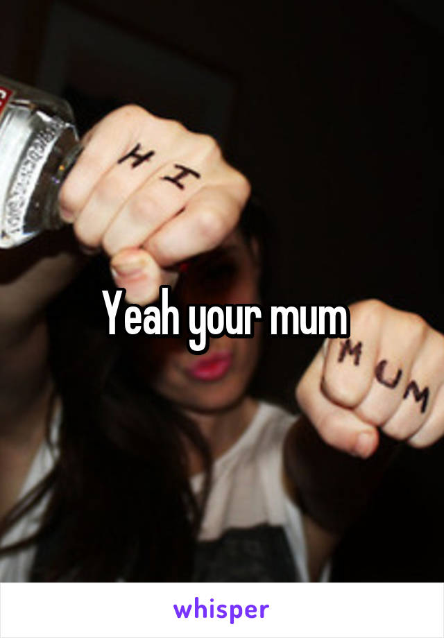 Yeah your mum