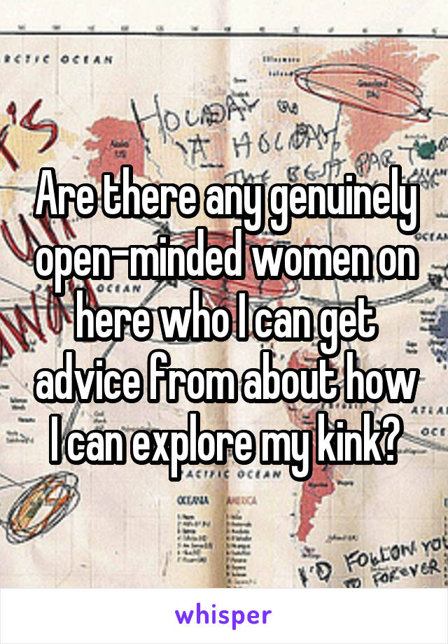 Are there any genuinely open-minded women on here who I can get advice from about how I can explore my kink?