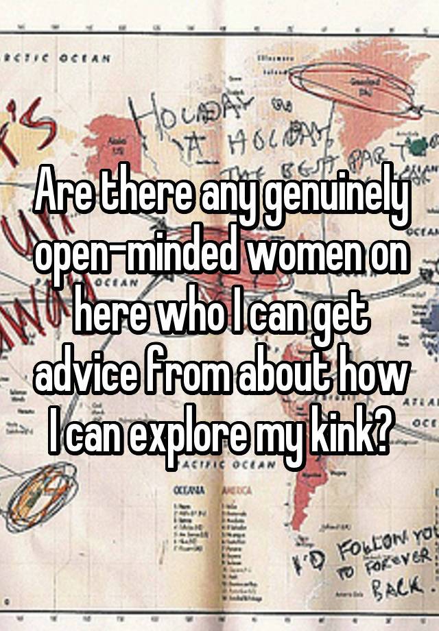 Are there any genuinely open-minded women on here who I can get advice from about how I can explore my kink?