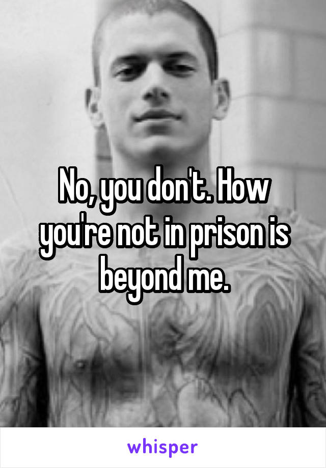 No, you don't. How you're not in prison is beyond me.