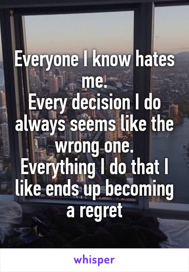 Everyone I know hates me.
Every decision I do always seems like the wrong one.
Everything I do that I like ends up becoming a regret