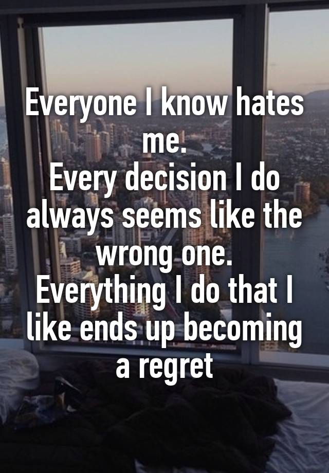 Everyone I know hates me.
Every decision I do always seems like the wrong one.
Everything I do that I like ends up becoming a regret