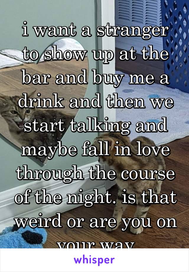 i want a stranger to show up at the bar and buy me a drink and then we start talking and maybe fall in love through the course of the night. is that weird or are you on your way