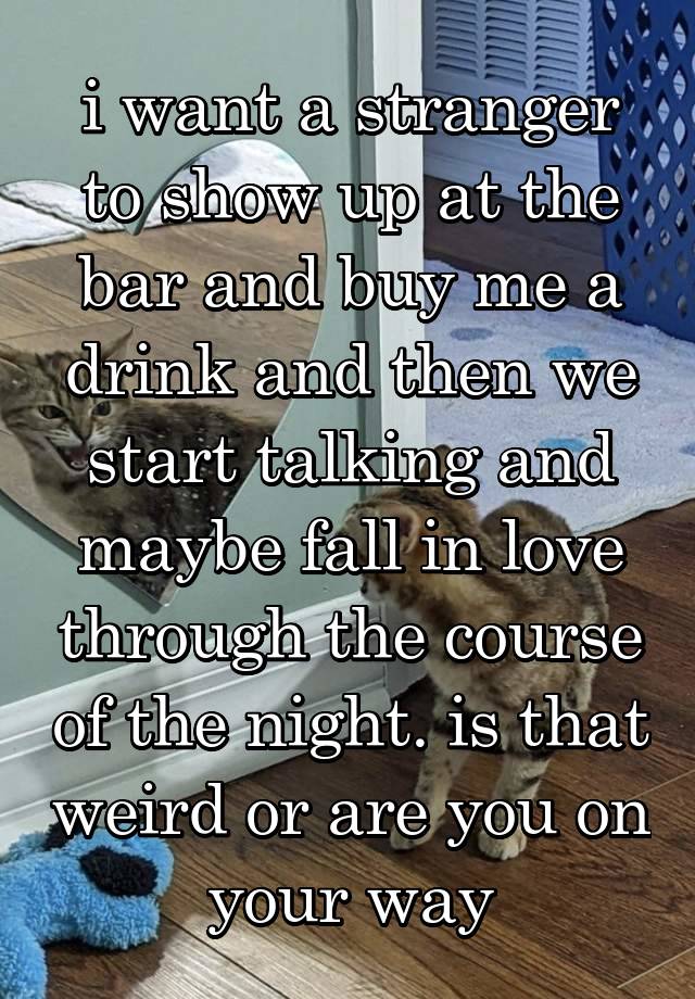 i want a stranger to show up at the bar and buy me a drink and then we start talking and maybe fall in love through the course of the night. is that weird or are you on your way