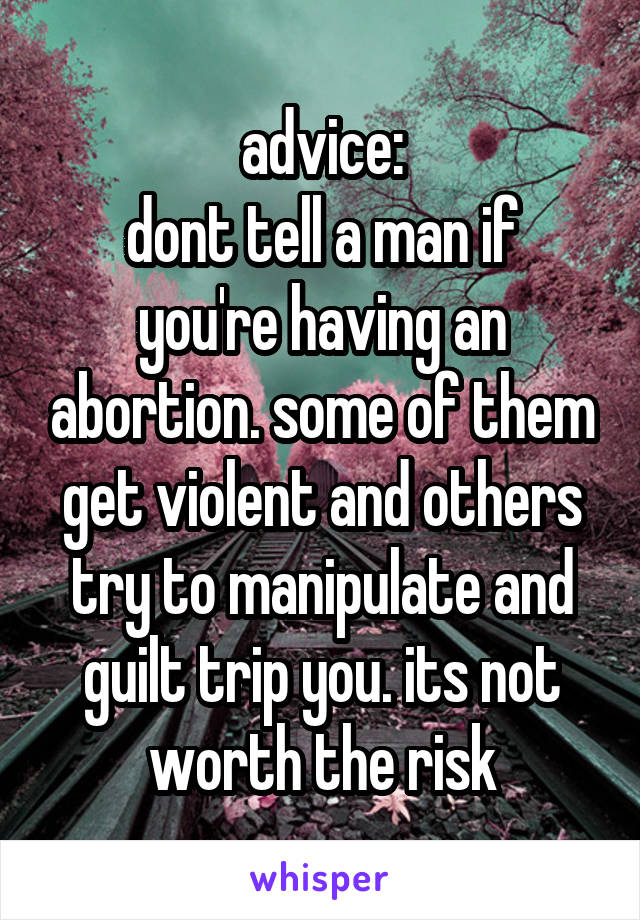 advice:
dont tell a man if you're having an abortion. some of them get violent and others try to manipulate and guilt trip you. its not worth the risk