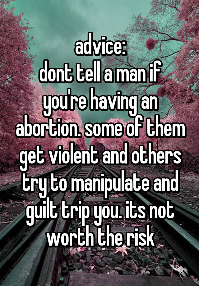 advice:
dont tell a man if you're having an abortion. some of them get violent and others try to manipulate and guilt trip you. its not worth the risk