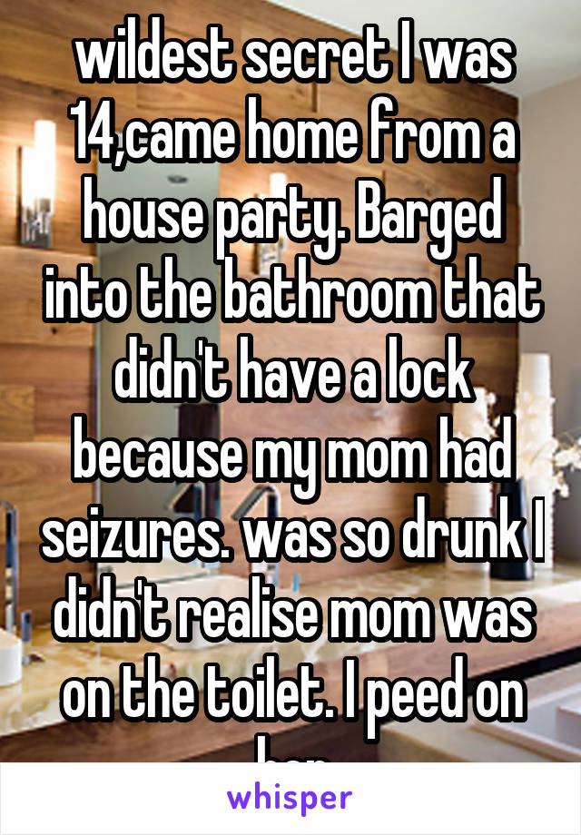  wildest secret I was 14,came home from a house party. Barged into the bathroom that didn't have a lock because my mom had seizures. was so drunk I didn't realise mom was on the toilet. I peed on her