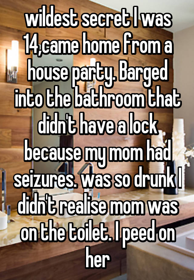  wildest secret I was 14,came home from a house party. Barged into the bathroom that didn't have a lock because my mom had seizures. was so drunk I didn't realise mom was on the toilet. I peed on her