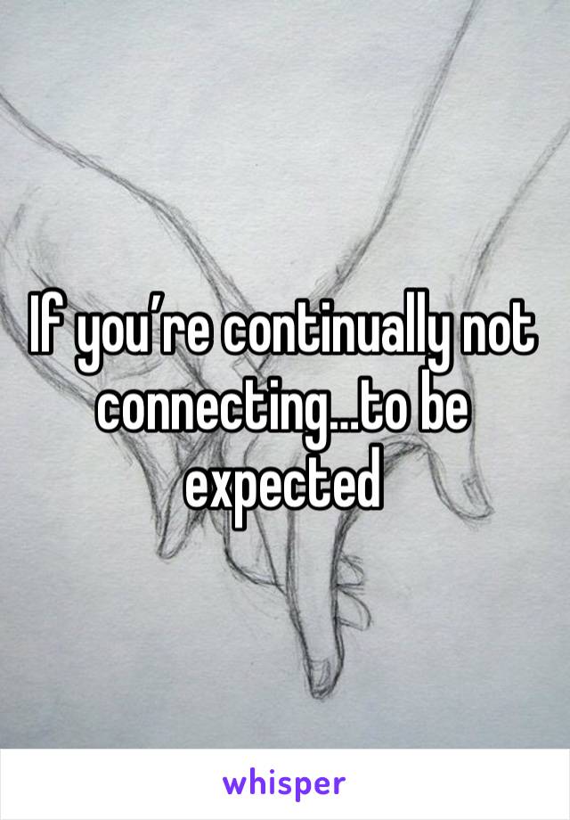 If you’re continually not connecting…to be expected 