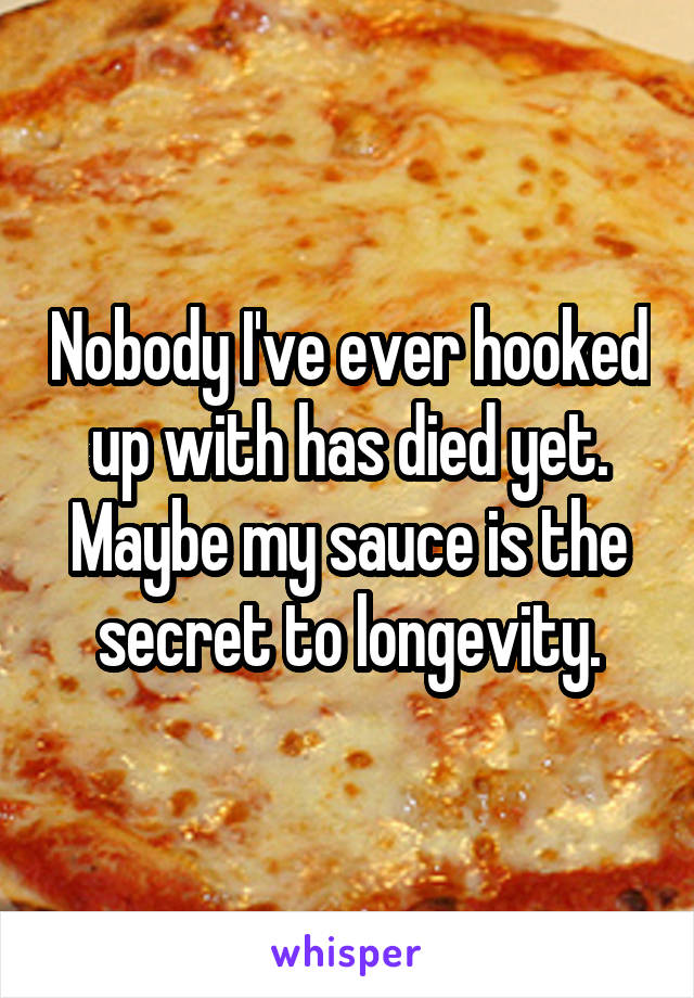 Nobody I've ever hooked up with has died yet. Maybe my sauce is the secret to longevity.