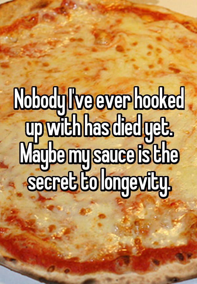 Nobody I've ever hooked up with has died yet. Maybe my sauce is the secret to longevity.