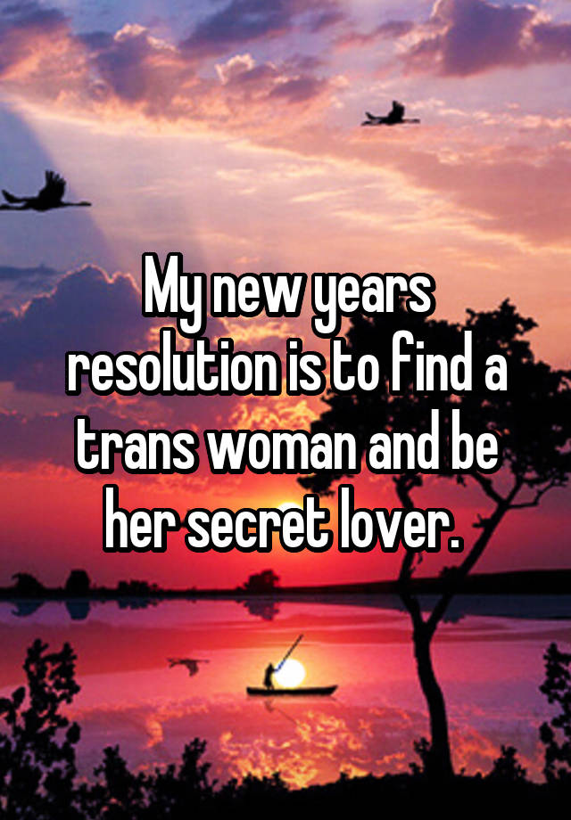 My new years resolution is to find a trans woman and be her secret lover. 