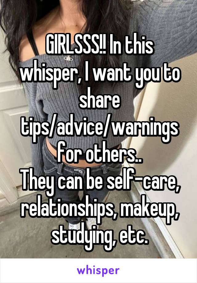 GIRLSSS!! In this whisper, I want you to share tips/advice/warnings for others..
They can be self-care, relationships, makeup, studying, etc.