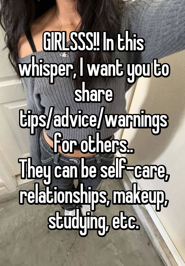 GIRLSSS!! In this whisper, I want you to share tips/advice/warnings for others..
They can be self-care, relationships, makeup, studying, etc.