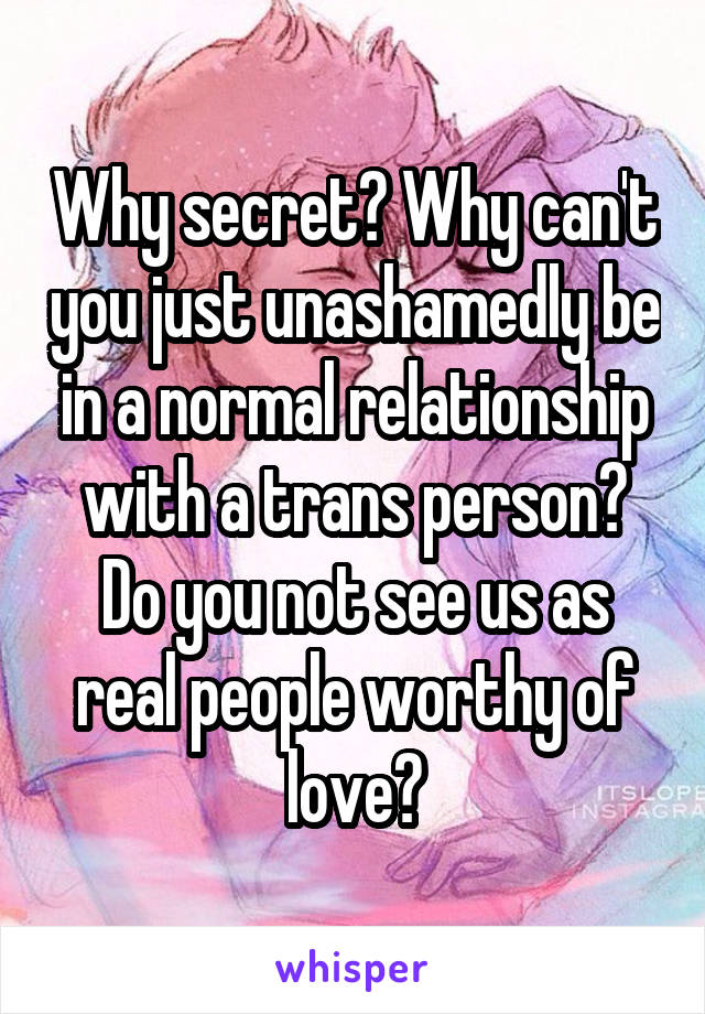 Why secret? Why can't you just unashamedly be in a normal relationship with a trans person? Do you not see us as real people worthy of love?