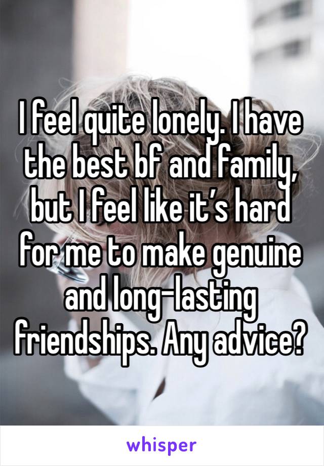 I feel quite lonely. I have the best bf and family, but I feel like it’s hard for me to make genuine and long-lasting friendships. Any advice? 