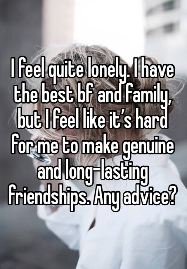 I feel quite lonely. I have the best bf and family, but I feel like it’s hard for me to make genuine and long-lasting friendships. Any advice? 