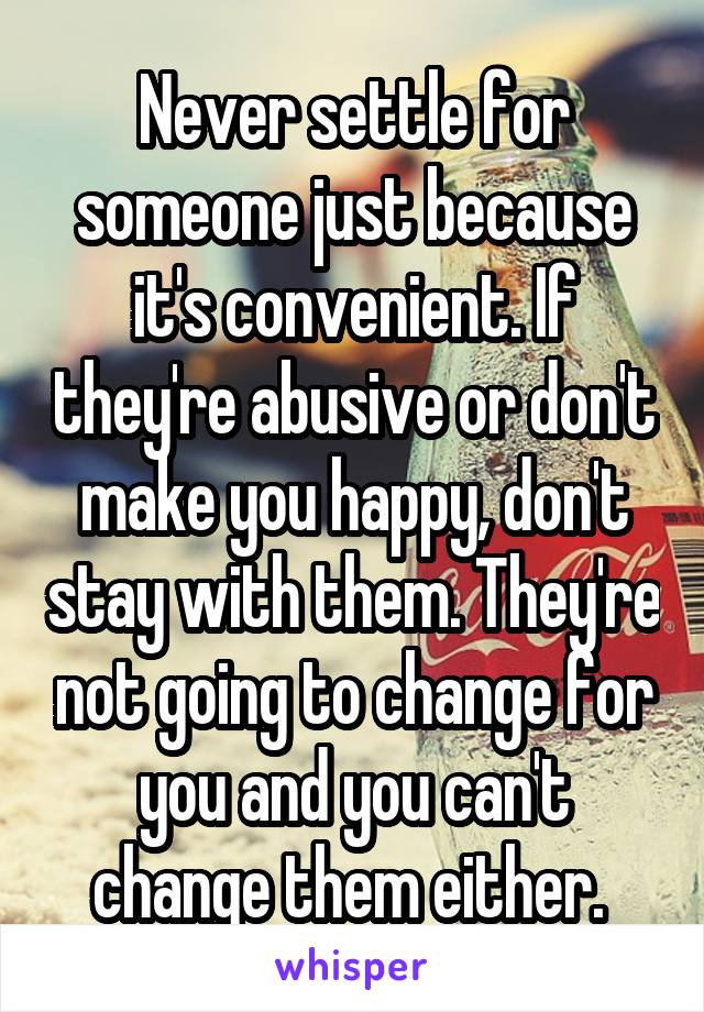 Never settle for someone just because it's convenient. If they're abusive or don't make you happy, don't stay with them. They're not going to change for you and you can't change them either. 