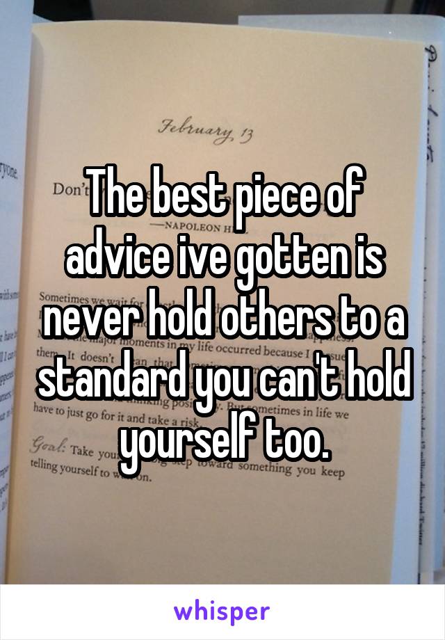 The best piece of advice ive gotten is never hold others to a standard you can't hold yourself too.