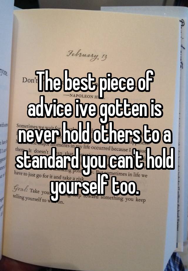 The best piece of advice ive gotten is never hold others to a standard you can't hold yourself too.