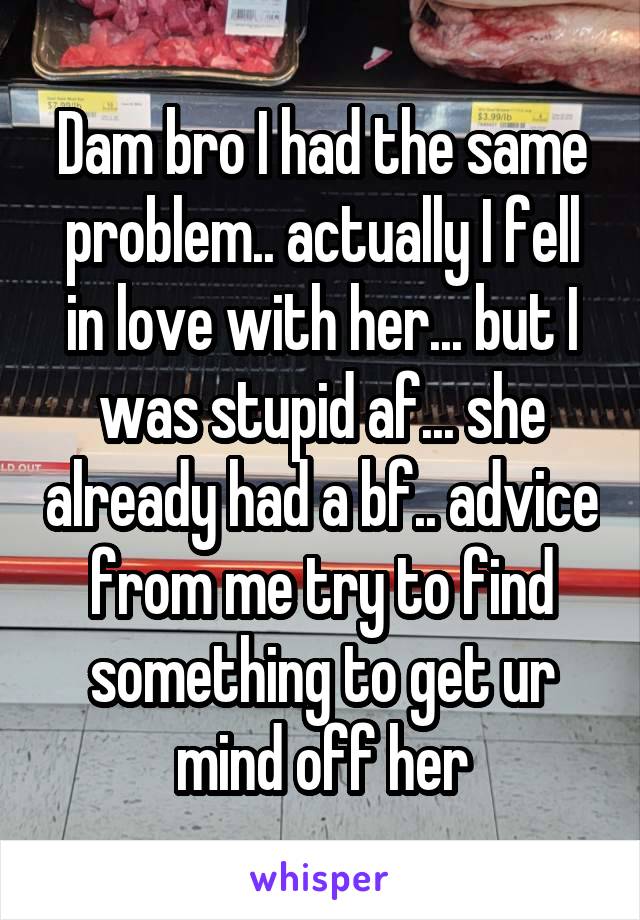 Dam bro I had the same problem.. actually I fell in love with her... but I was stupid af... she already had a bf.. advice from me try to find something to get ur mind off her