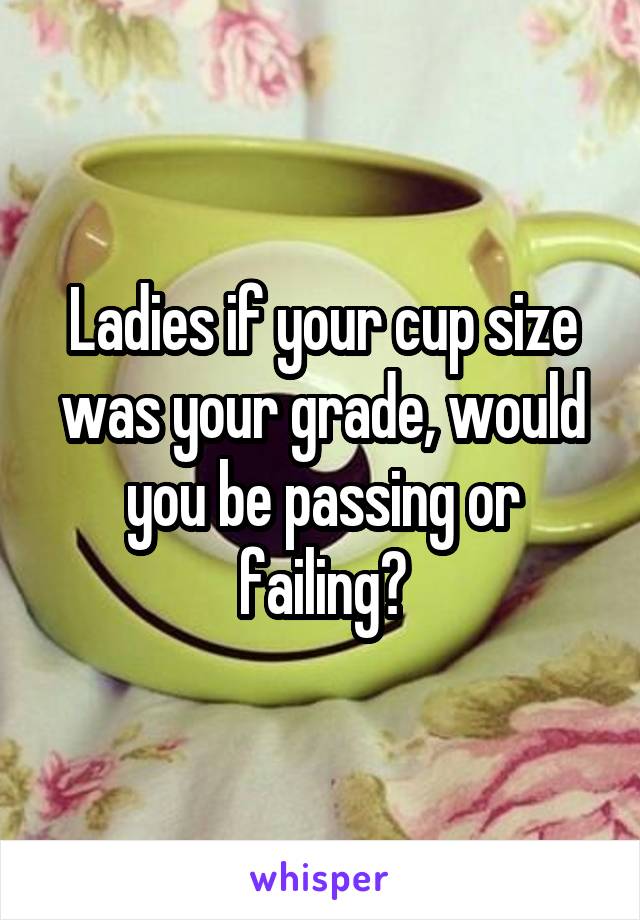 Ladies if your cup size was your grade, would you be passing or failing?