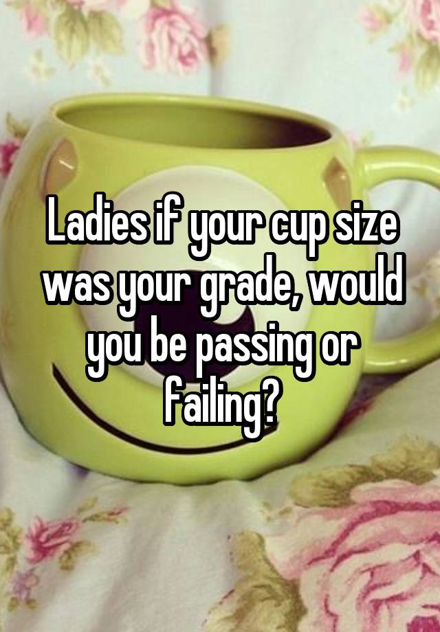 Ladies if your cup size was your grade, would you be passing or failing?