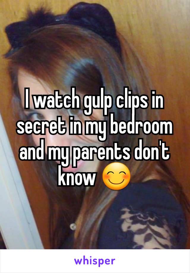 I watch gulp clips in secret in my bedroom and my parents don't know 😊