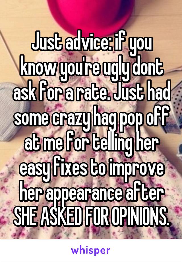 Just advice: if you know you're ugly dont ask for a rate. Just had some crazy hag pop off at me for telling her easy fixes to improve her appearance after SHE ASKED FOR OPINIONS.